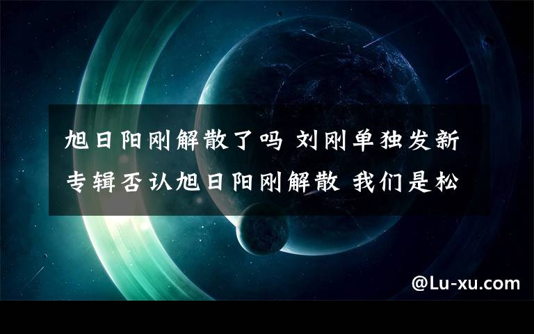 旭日阳刚解散了吗 刘刚单独发新专辑否认旭日阳刚解散 我们是松散的组合