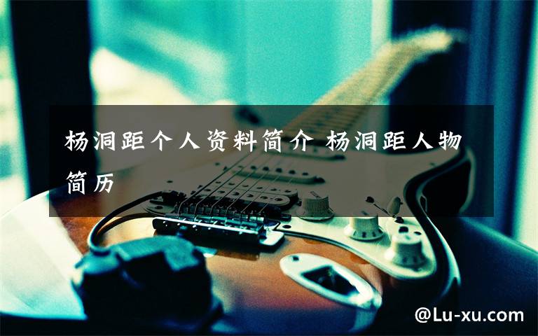 杨洞距个人资料简介 杨洞距人物简历文章配图