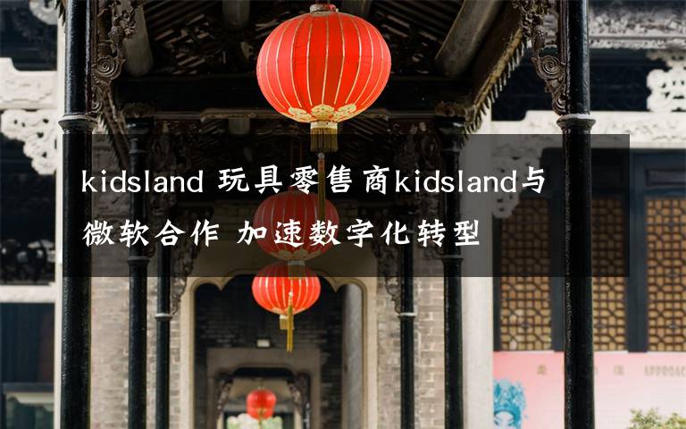 kidsland 玩具零售商kidsland与微软合作 加速数字化转型