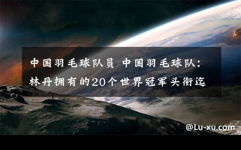 中国羽毛球队员 中国羽毛球队：林丹拥有的20个世界冠军头衔迄今无人企及