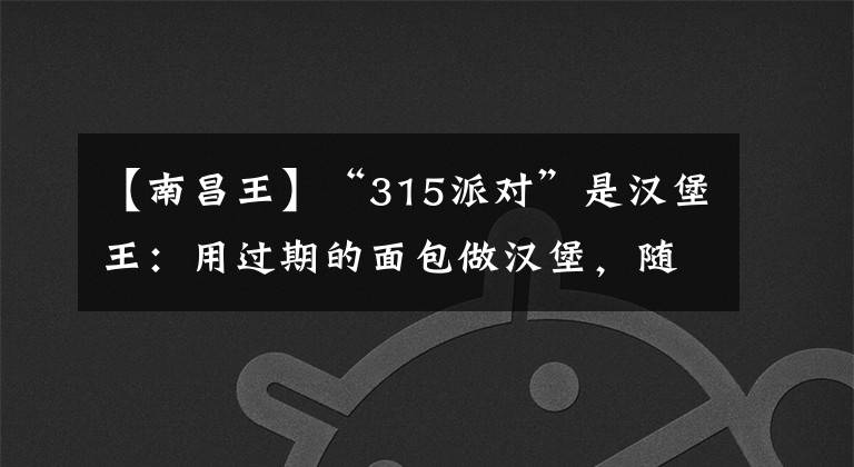 【南昌王】“315派对”是汉堡王：用过期的面包做汉堡，随意更改鸡腿保质期。