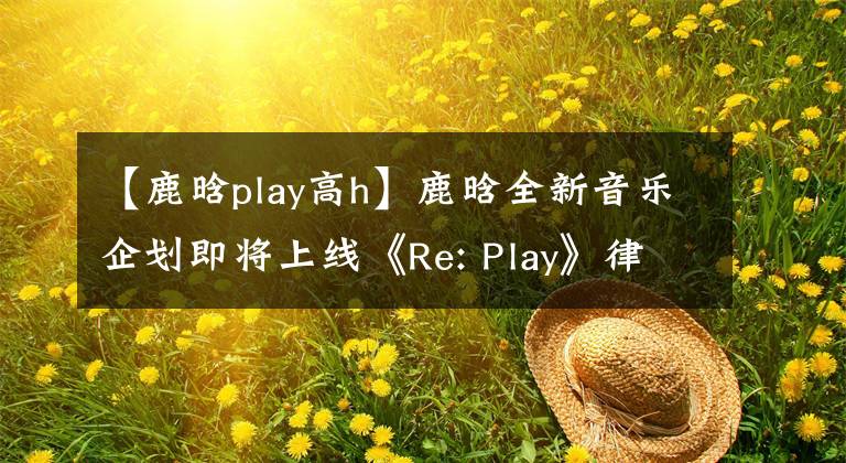 【鹿晗play高h】鹿晗全新音乐企划即将上线《Re: Play》律动整个夏日