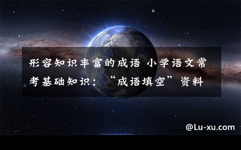 形容知识丰富的成语 小学语文常考基础知识：“成语填空”资料合集，太有用了！