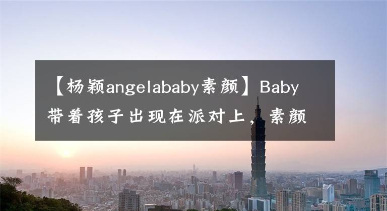 【杨颖angelababy素颜】Baby带着孩子出现在派对上，素颜露出真面目，皮肤黝黑，全身抹粉美白。