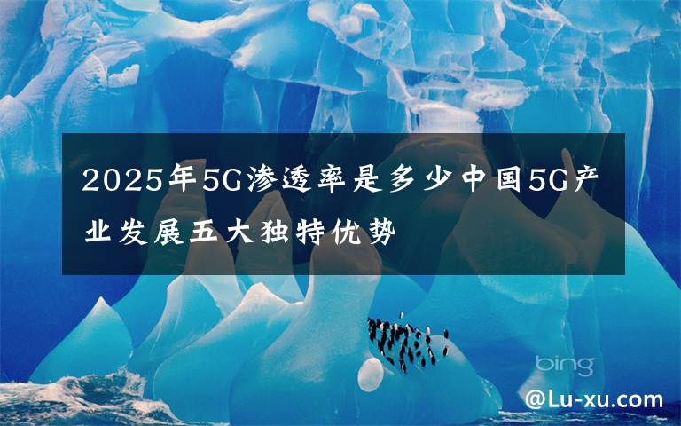 2025年5G渗透率是多少中国5G产业发展五大独特优势