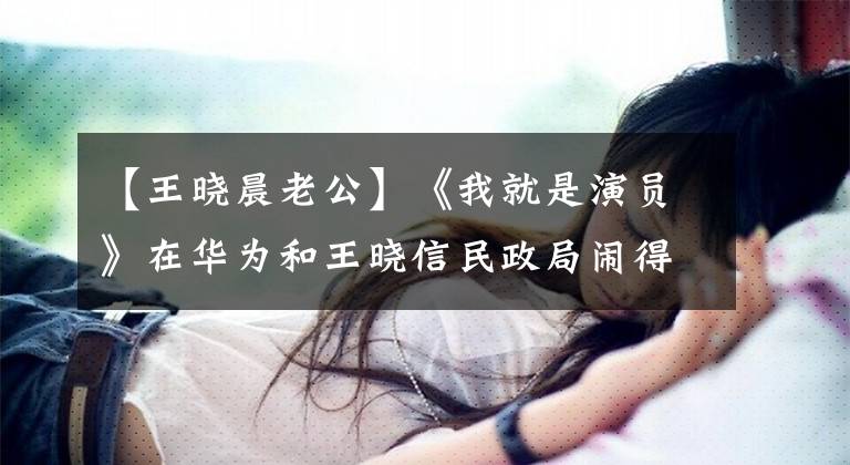 【王晓晨老公】《我就是演员》在华为和王晓信民政局闹得沸沸扬扬，网友们：戳到眼泪了。