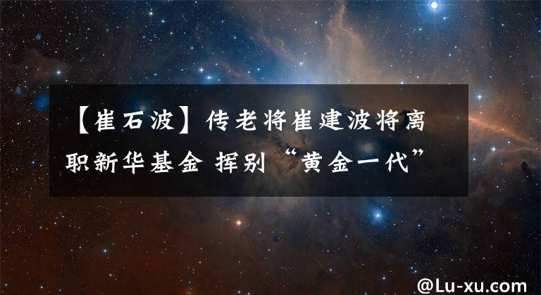 【崔石波】传老将崔建波将离职新华基金 挥别“黄金一代”