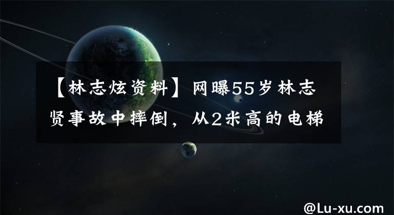 【林志炫资料】网曝55岁林志贤事故中摔倒，从2米高的电梯上坠落，台下全是坚硬的铁板