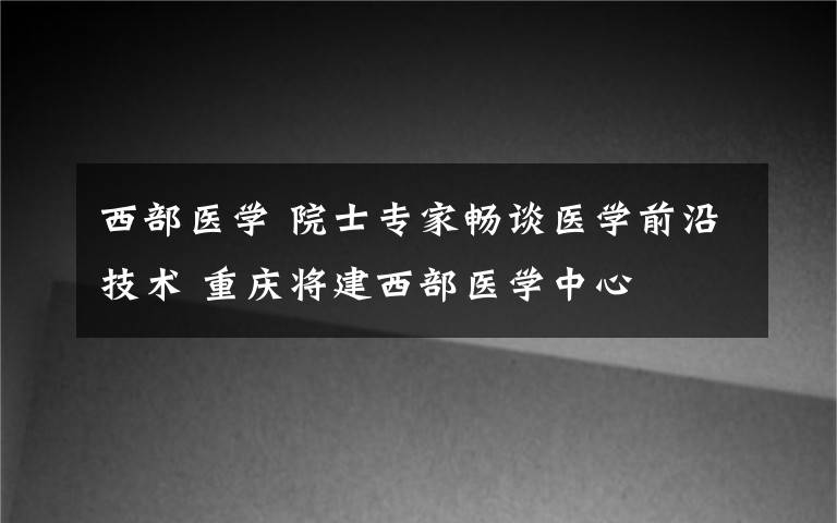 西部医学 院士专家畅谈医学前沿技术 重庆将建西部医学中心