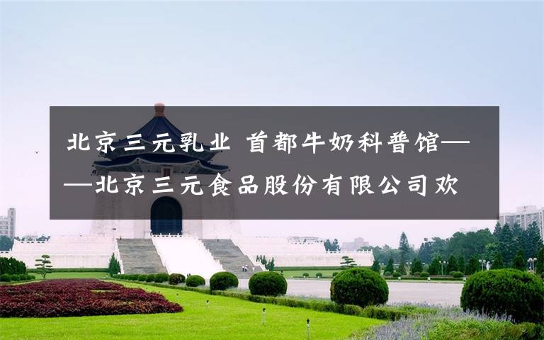 北京三元乳业 首都牛奶科普馆——北京三元食品股份有限公司欢迎您！