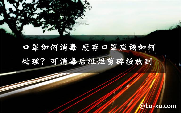 口罩如何消毒 废弃口罩应该如何处理？可消毒后扯烂剪碎投放到专用容器内