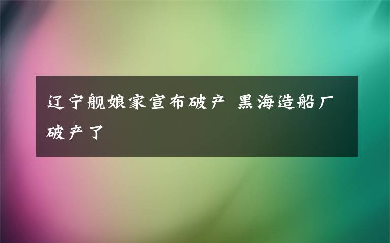 辽宁舰娘家宣布破产 黑海造船厂破产了