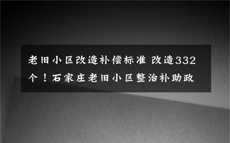 老旧小区改造补偿标准 改造332个！石家庄老旧小区整治补助政策来了