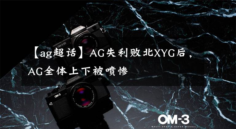 【ag超话】AG失利败北XYG后，AG全体上下被喷惨