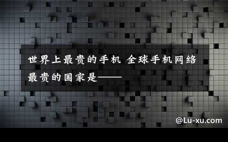 世界上最贵的手机 全球手机网络最贵的国家是——