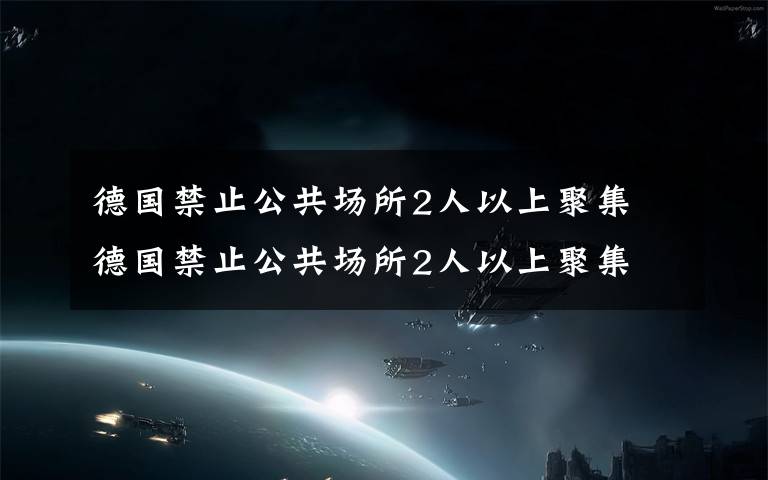 德国禁止公共场所2人以上聚集 德国禁止公共场所2人以上聚集 防疫新举措今日生效