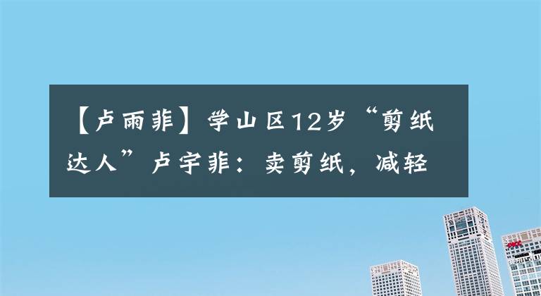 【卢雨菲】学山区12岁“剪纸达人”卢宇菲：卖剪纸，减轻父母负担，考上“央美”的梦想。