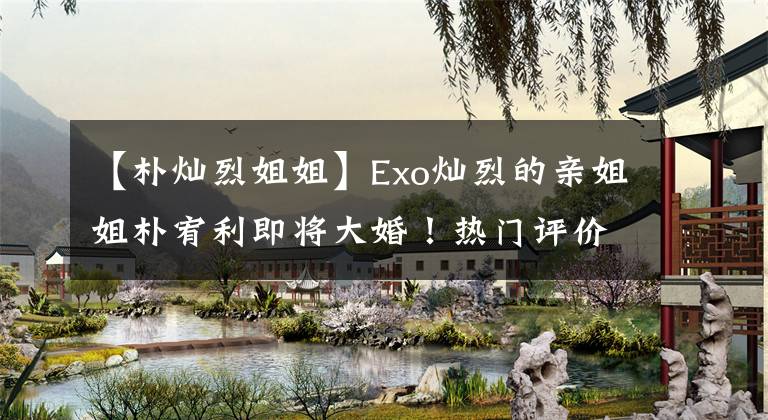 【朴灿烈姐姐】Exo灿烈的亲姐姐朴宥利即将大婚！热门评价：灿烈这个姐姐傻瓜会很遗憾的。