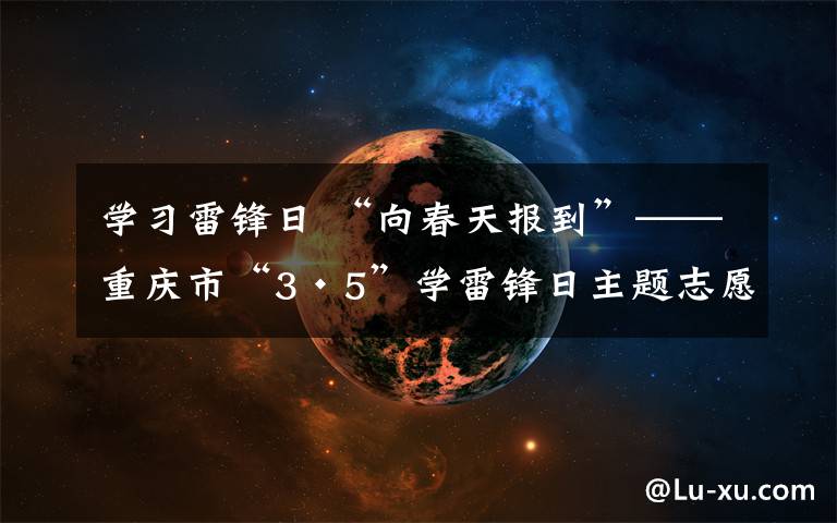 学习雷锋日 “向春天报到”——重庆市“3·5”学雷锋日主题志愿服务活动启动