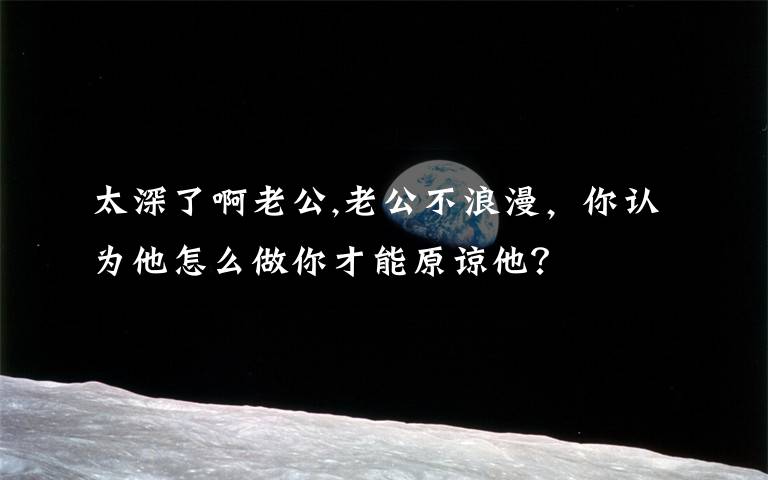 太深了啊老公,老公不浪漫，你认为他怎么做你才能原谅他？