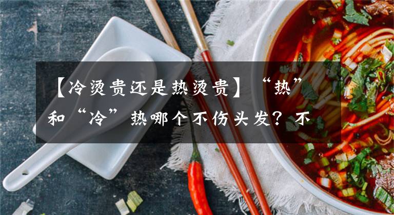 【冷烫贵还是热烫贵】“热”和“冷”热哪个不伤头发？不同的不是这样，发型效果决定烫发的方法。