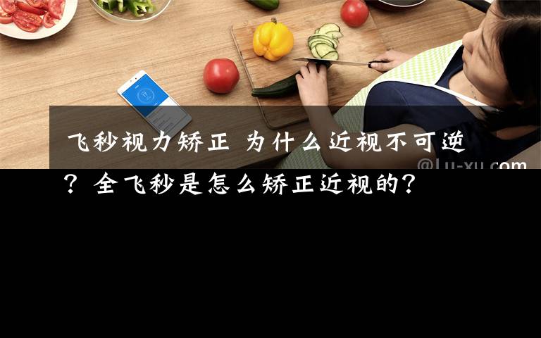 飞秒视力矫正 为什么近视不可逆？全飞秒是怎么矫正近视的？