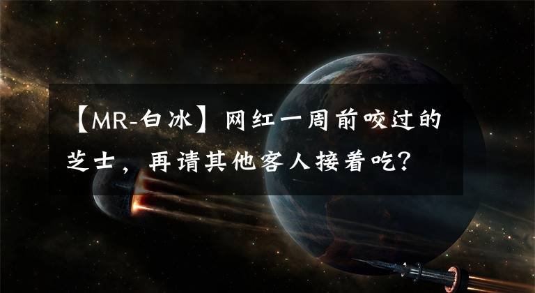 【MR-白冰】网红一周前咬过的芝士，再请其他客人接着吃？“口水芝士”餐厅已被立案调查