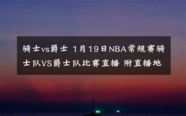 骑士vs爵士 1月19日NBA常规赛骑士队VS爵士队比赛直播 附直播地址时间