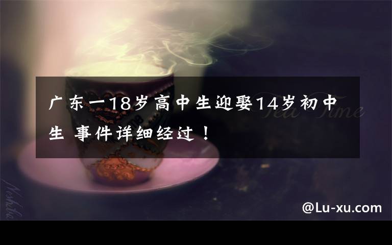 广东一18岁高中生迎娶14岁初中生 事件详细经过！