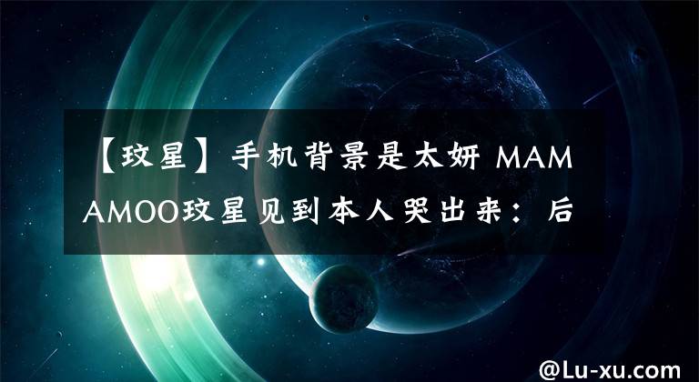 【玟星】手机背景是太妍 MAMAMOO玟星见到本人哭出来：后悔坐她旁边了