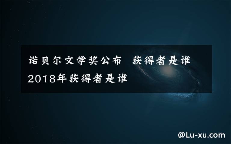 诺贝尔文学奖公布  获得者是谁2018年获得者是谁