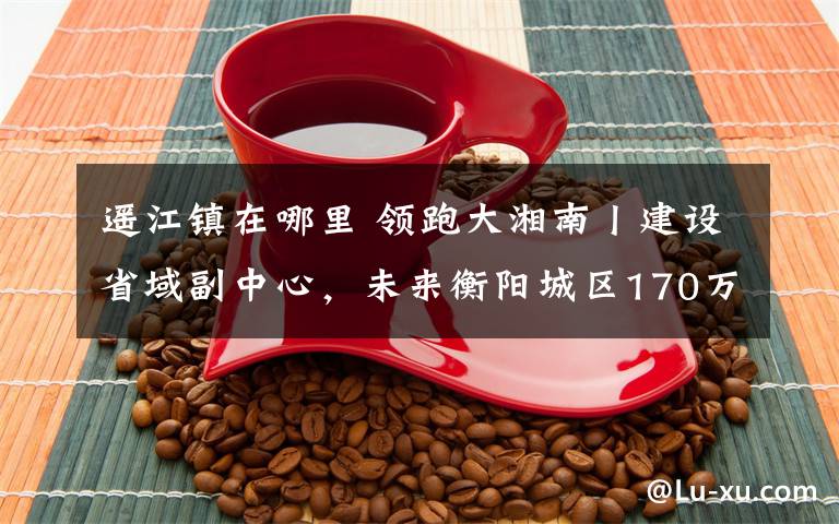 遥江镇在哪里 领跑大湘南丨建设省域副中心，未来衡阳城区170万人在哪里？