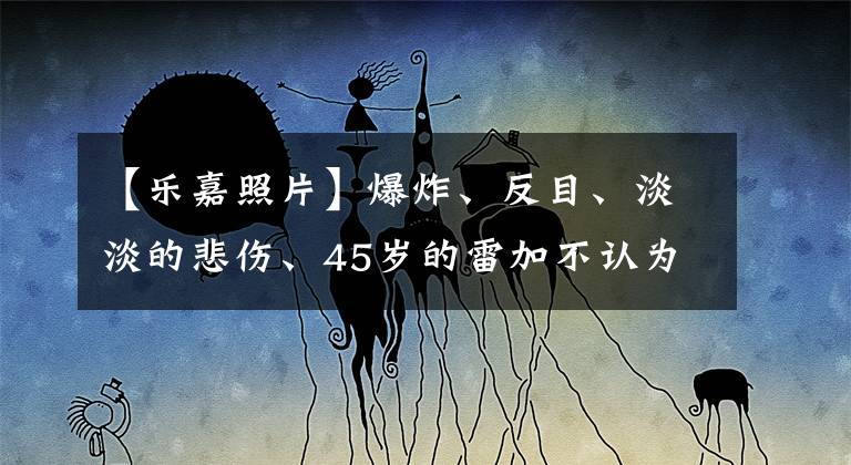 【乐嘉照片】爆炸、反目、淡淡的悲伤、45岁的雷加不认为自己能预测婚姻。