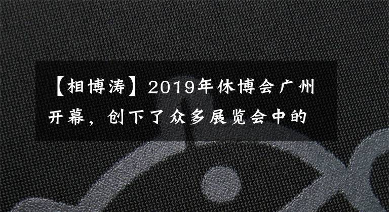 【相博涛】2019年休博会广州开幕，创下了众多展览会中的最高纪录。