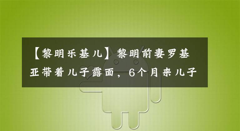 【黎明乐基儿】黎明前妻罗基亚带着儿子露面，6个月来儿子首次曝光，混血的样子像妈妈