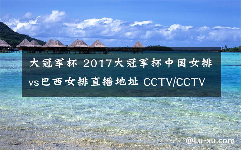 大冠军杯 2017大冠军杯中国女排vs巴西女排直播地址 CCTV/CCTV5+视频直播