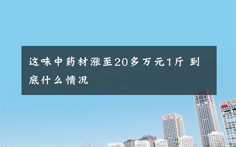 这味中药材涨至20多万元1斤 到底什么情况