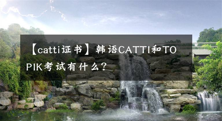 【catti证书】韩语CATTI和TOPIK考试有什么？