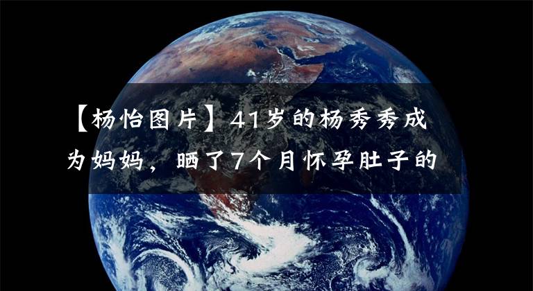 【杨怡图片】41岁的杨秀秀成为妈妈，晒了7个月怀孕肚子的照片，公开了孩子的性别非常幸福