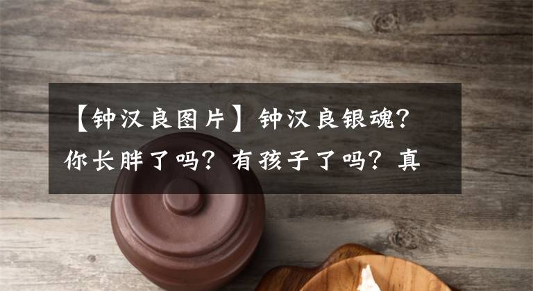 【钟汉良图片】钟汉良银魂？你长胖了吗？有孩子了吗？真正的钟汉良到底是什么样子？