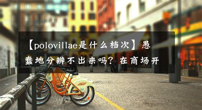 【polovillae是什么档次】愚蠢地分辨不出来吗？在商场开业的这种“大牌”要小心开始