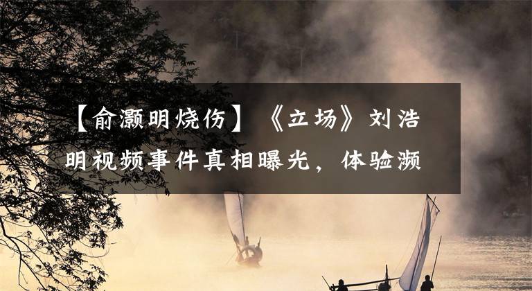 【俞灏明烧伤】《立场》刘浩明视频事件真相曝光，体验濒临灭绝的旅行