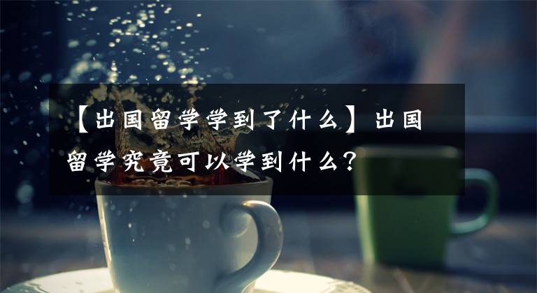 【出国留学学到了什么】出国留学究竟可以学到什么？