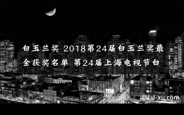 白玉兰奖 2018第24届白玉兰奖最全获奖名单 第24届上海电视节白玉兰奖获奖名单