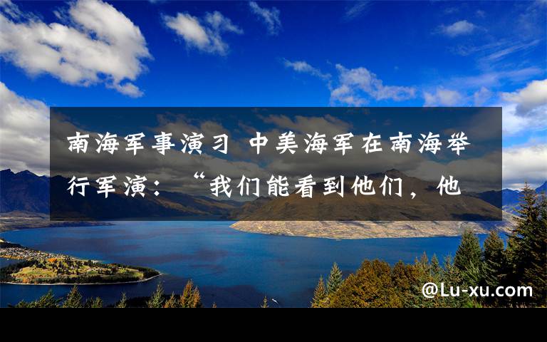 南海军事演习 中美海军在南海举行军演：“我们能看到他们，他们也能看到我们”