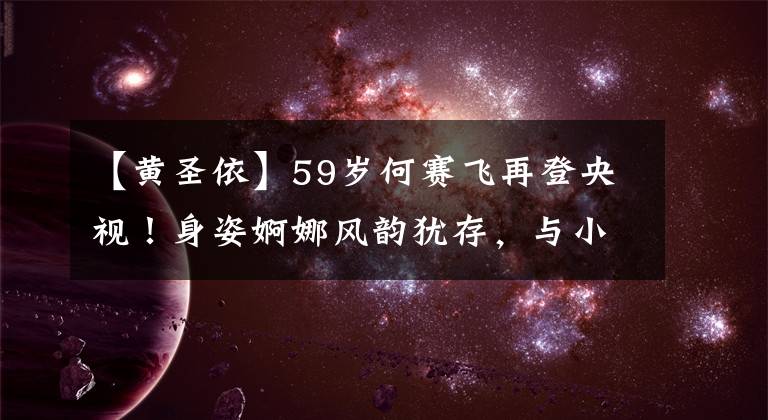 【黄圣依】59岁何赛飞再登央视！身姿婀娜风韵犹存，与小19岁黄圣依同台不输