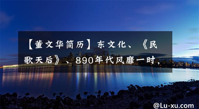 【董文华简历】东文化、《民歌天后》、890年代风靡一时，消失十多年后再次出现江湖。