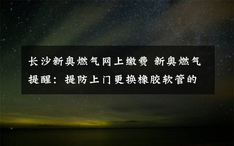 长沙新奥燃气网上缴费 新奥燃气提醒：提防上门更换橡胶软管的欺诈行为