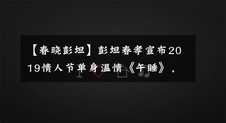 【春晓彭坦】彭坦春孝宣布2019情人节单身温情《午睡》，恋爱了10年。