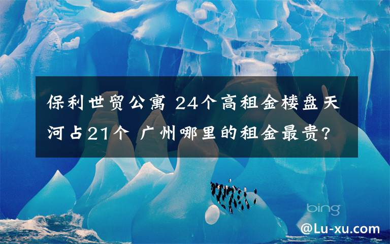 保利世贸公寓 24个高租金楼盘天河占21个 广州哪里的租金最贵?